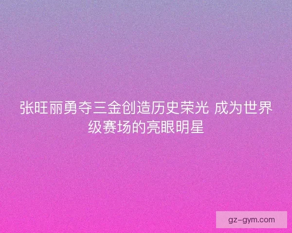 张旺丽勇夺三金创造历史荣光 成为世界级赛场的亮眼明星