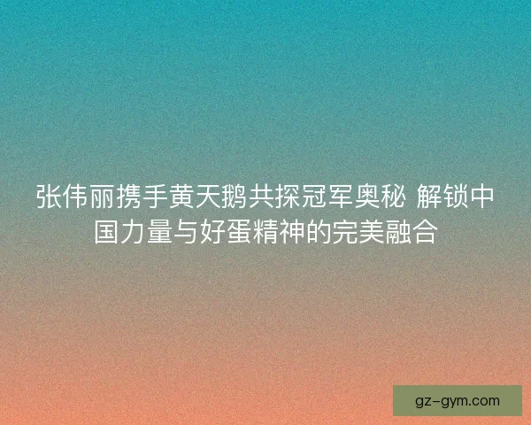 张伟丽携手黄天鹅共探冠军奥秘 解锁中国力量与好蛋精神的完美融合