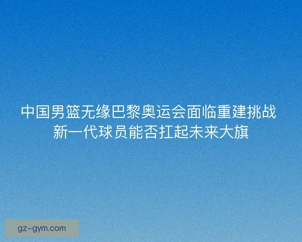 中国男篮无缘巴黎奥运会面临重建挑战 新一代球员能否扛起未来大旗
