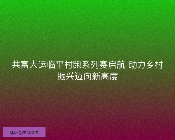 共富大运临平村跑系列赛启航 助力乡村振兴迈向新高度
