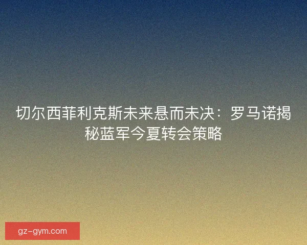 切尔西菲利克斯未来悬而未决：罗马诺揭秘蓝军今夏转会策略