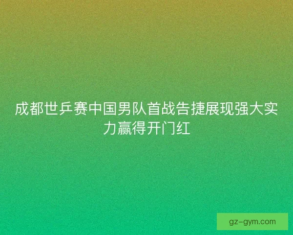 成都世乒赛中国男队首战告捷展现强大实力赢得开门红