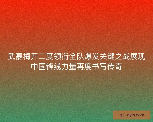 武磊梅开二度领衔全队爆发关键之战展现中国锋线力量再度书写传奇