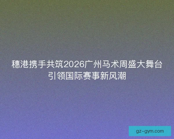 穗港携手共筑2026广州马术周盛大舞台引领国际赛事新风潮