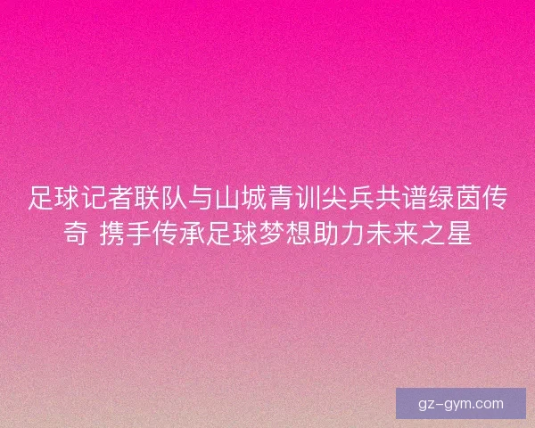 足球记者联队与山城青训尖兵共谱绿茵传奇 携手传承足球梦想助力未来之星